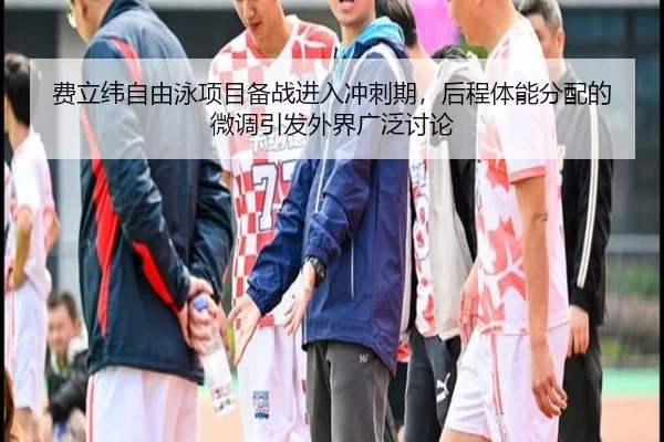 费立纬自由泳项目备战进入冲刺期，后程体能分配的微调引发外界广泛讨论